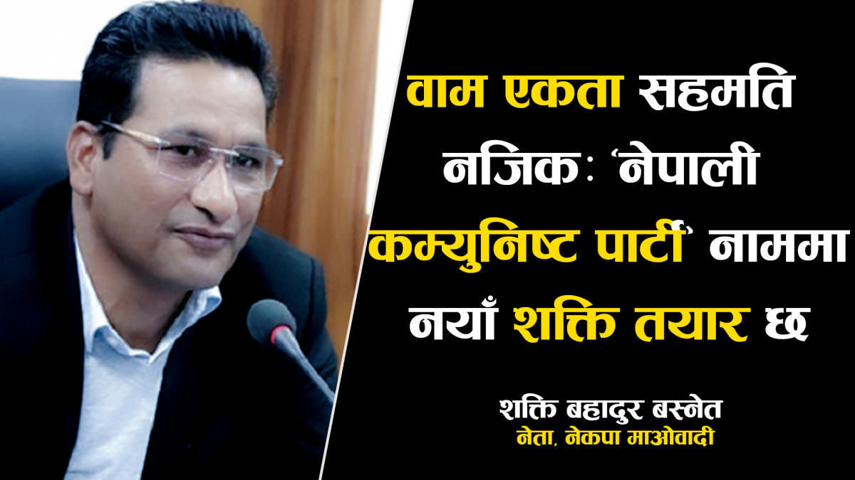 वाम एकता सहमति नजिकः ‘नेपाली कम्युनिष्ट पार्टी’ नाममा नयाँ शक्ति तयार छ  - शक्ति बस्नेत